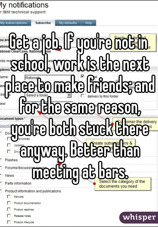 Get a job. If you're not in school, work is the next place to make friends; and for the same reason, you're both stuck there anyway. Better than meeting at bars.