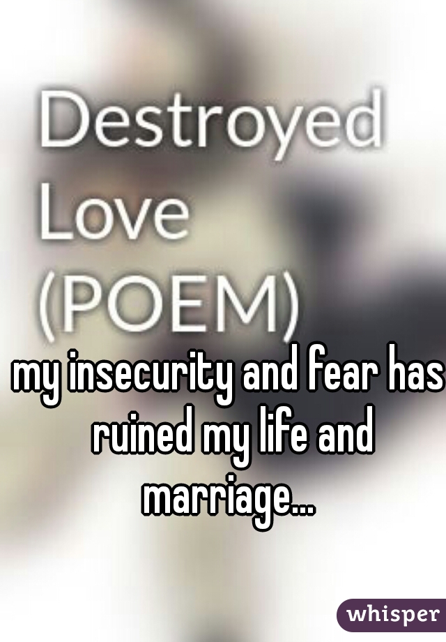my insecurity and fear has ruined my life and marriage... 