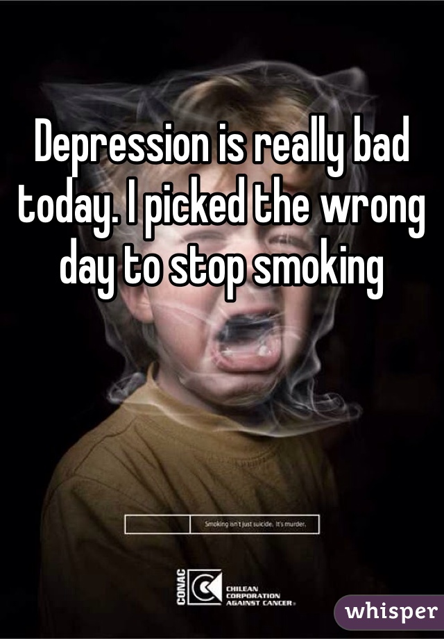 Depression is really bad today. I picked the wrong day to stop smoking 