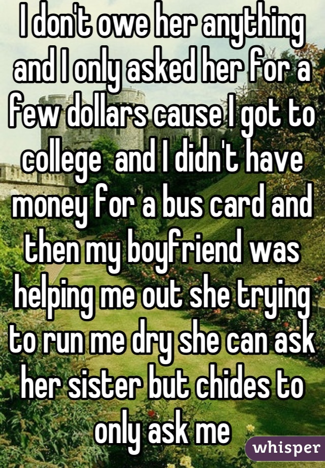 I don't owe her anything and I only asked her for a few dollars cause I got to college  and I didn't have money for a bus card and then my boyfriend was helping me out she trying to run me dry she can ask her sister but chides to only ask me