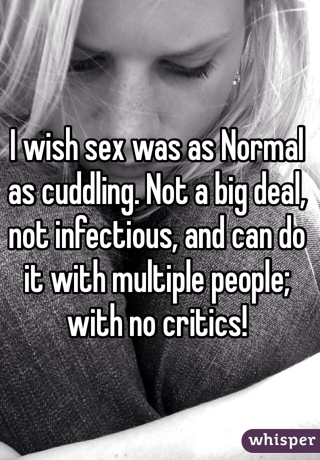 I wish sex was as Normal as cuddling. Not a big deal, not infectious, and can do it with multiple people; with no critics! 