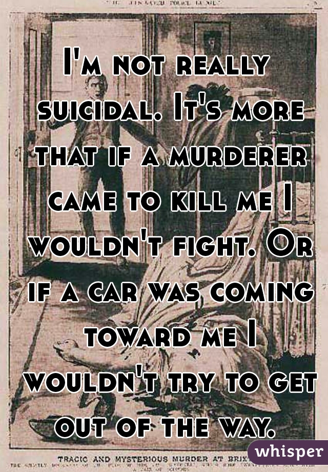 I'm not really suicidal. It's more that if a murderer came to kill me I wouldn't fight. Or if a car was coming toward me I wouldn't try to get out of the way. 