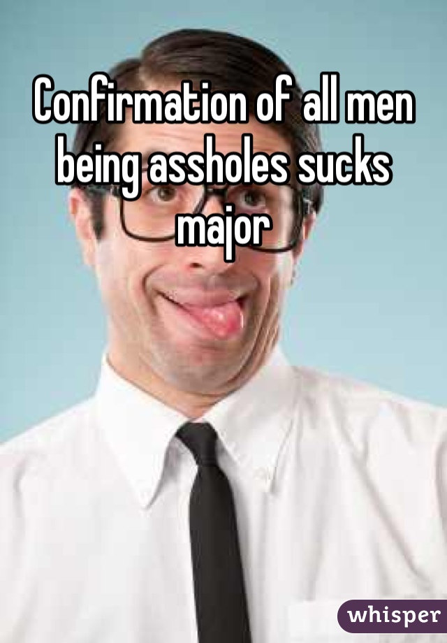 Confirmation of all men being assholes sucks major 