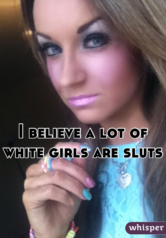 I believe a lot of white girls are sluts