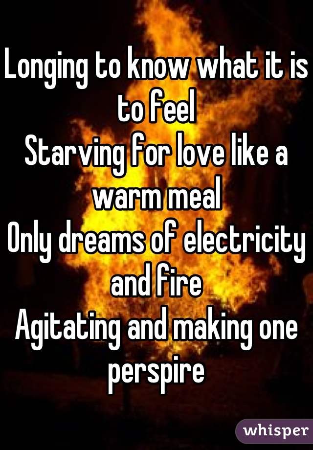 Longing to know what it is to feel
Starving for love like a warm meal
Only dreams of electricity and fire
Agitating and making one perspire
