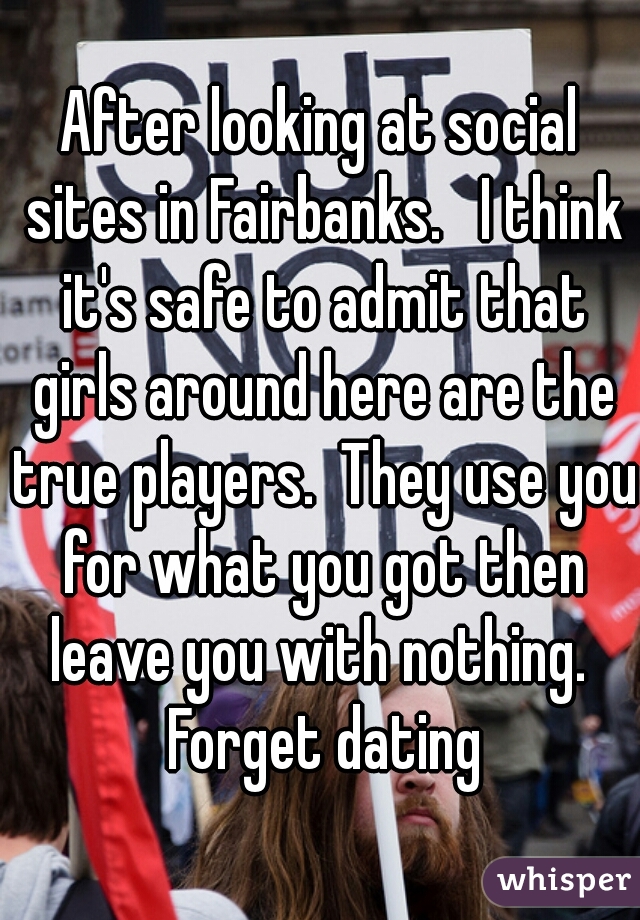 After looking at social sites in Fairbanks.   I think it's safe to admit that girls around here are the true players.  They use you for what you got then leave you with nothing.  Forget dating