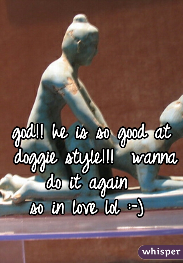 god!! he is so good at doggie style!!!  wanna do it again  
so in love lol :-) 