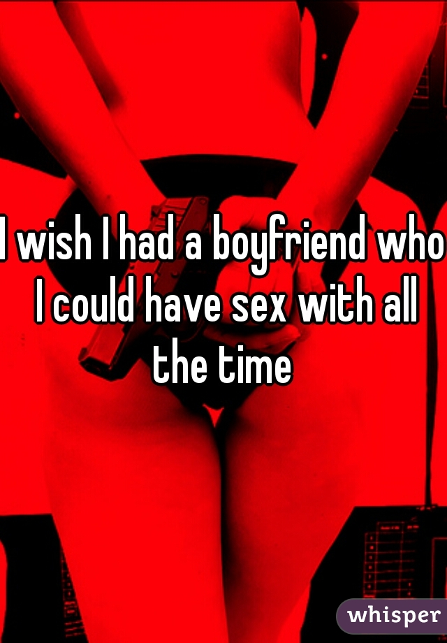 I wish I had a boyfriend who I could have sex with all the time 