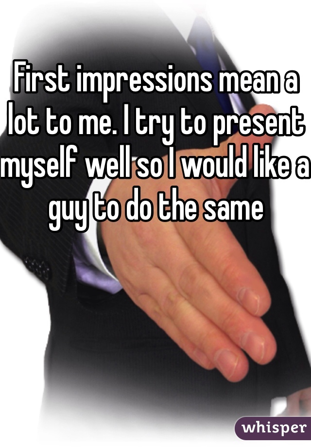 First impressions mean a lot to me. I try to present myself well so I would like a guy to do the same 