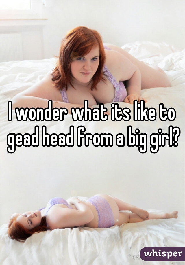 I wonder what its like to gead head from a big girl?