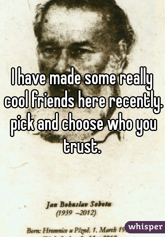 I have made some really cool friends here recently. pick and choose who you trust. 