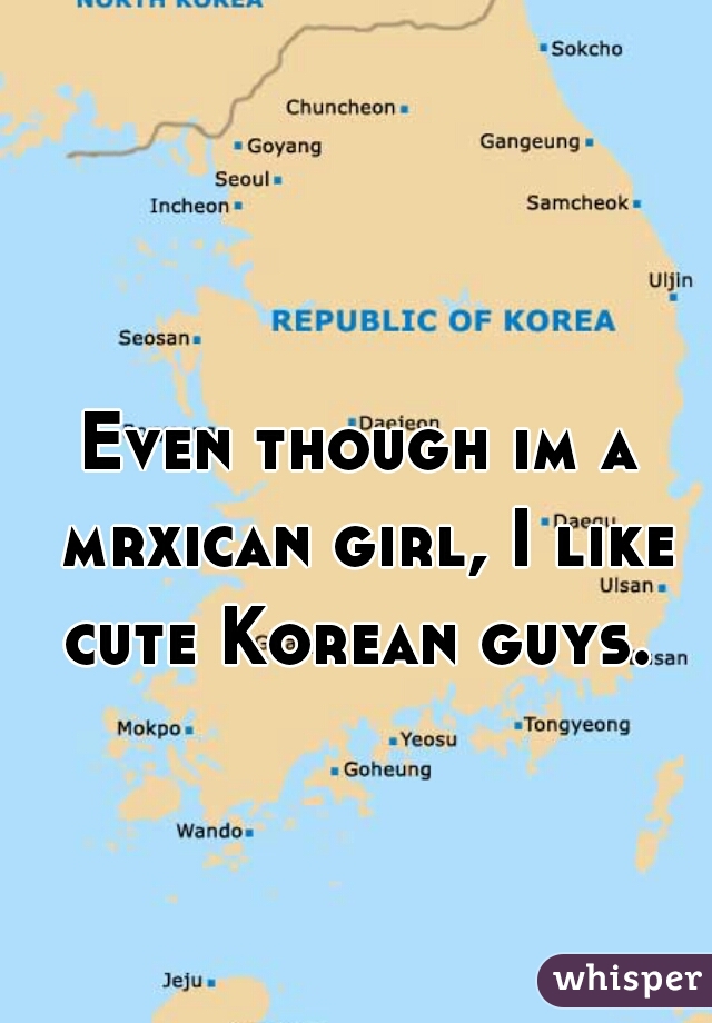 Even though im a mrxican girl, I like cute Korean guys. 