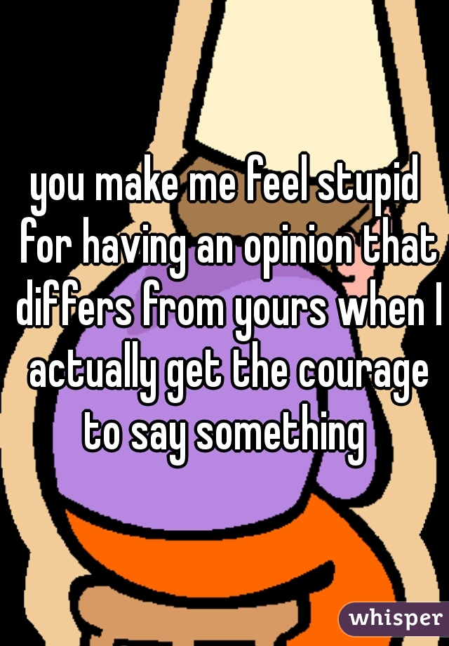 you make me feel stupid for having an opinion that differs from yours when I actually get the courage to say something 