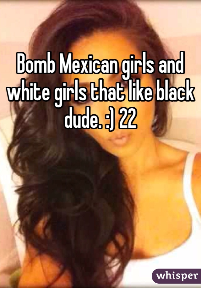 Bomb Mexican girls and white girls that like black dude. :) 22