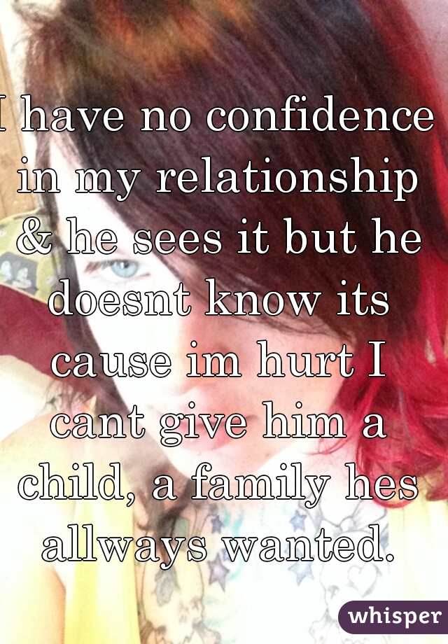 I have no confidence in my relationship & he sees it but he doesnt know its cause im hurt I cant give him a child, a family hes allways wanted.