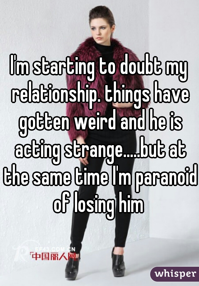 I'm starting to doubt my relationship. things have gotten weird and he is acting strange.....but at the same time I'm paranoid of losing him 