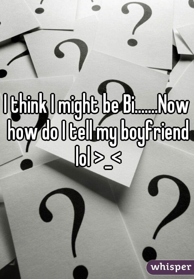 I think I might be Bi.......Now how do I tell my boyfriend lol >_<