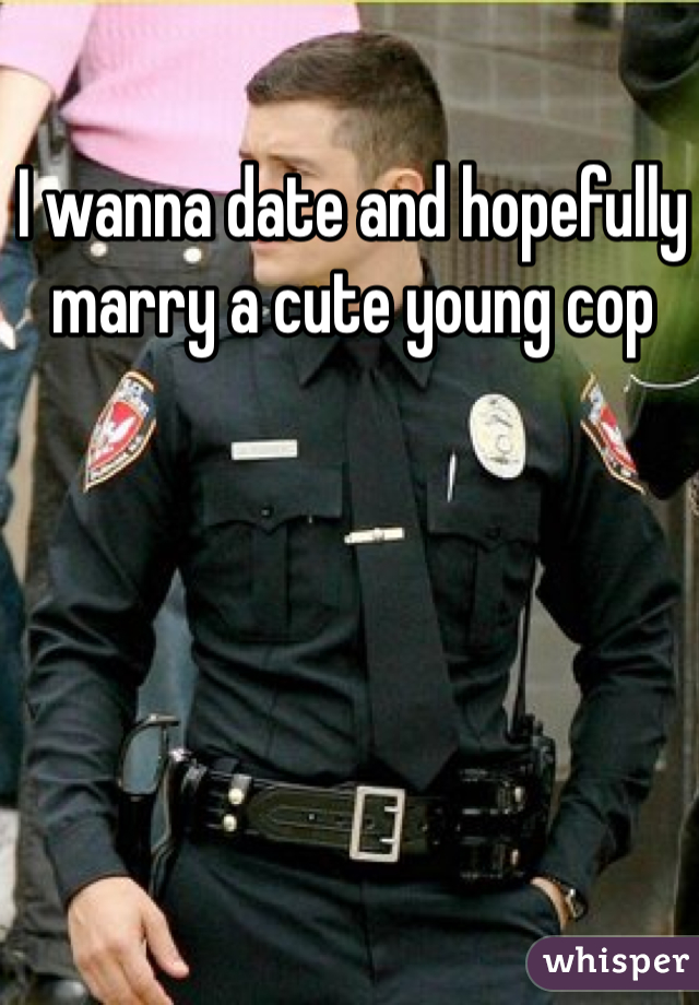I wanna date and hopefully marry a cute young cop 