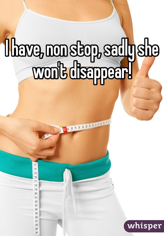 I have, non stop, sadly she won't disappear!