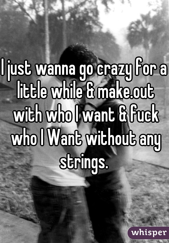 I just wanna go crazy for a little while & make.out with who I want & fuck who I Want without any strings. 