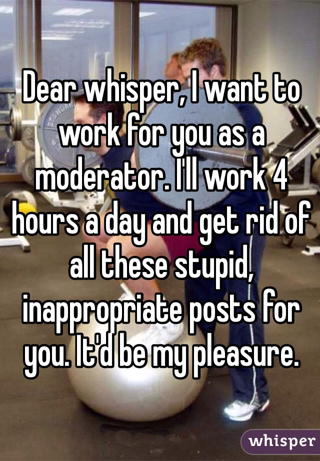 Dear whisper, I want to work for you as a moderator. I'll work 4 hours a day and get rid of all these stupid, inappropriate posts for you. It'd be my pleasure. 