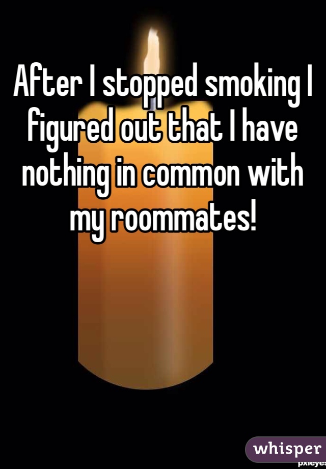 After I stopped smoking I figured out that I have nothing in common with my roommates! 