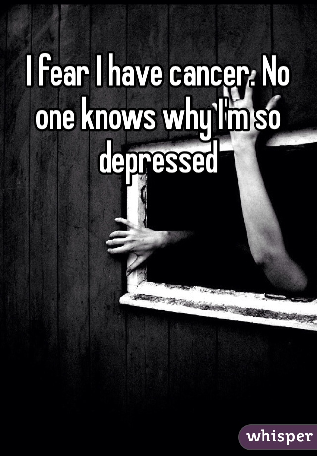 I fear I have cancer. No one knows why I'm so depressed 