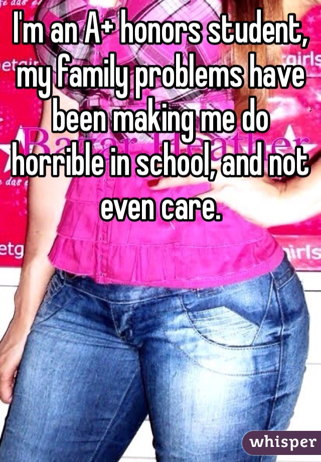 I'm an A+ honors student, my family problems have been making me do horrible in school, and not even care. 