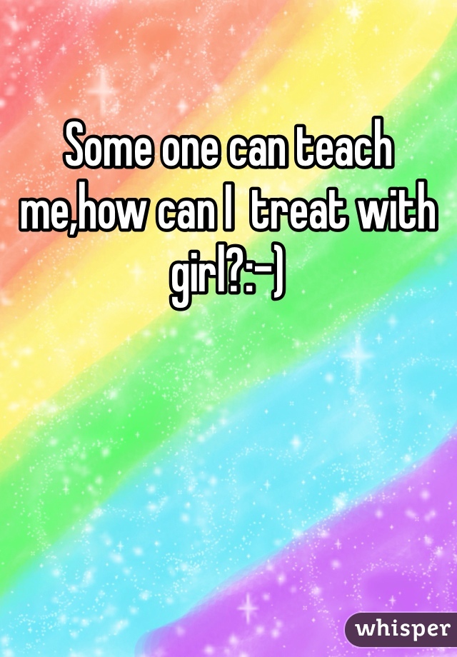 Some one can teach me,how can I  treat with girl?:-)