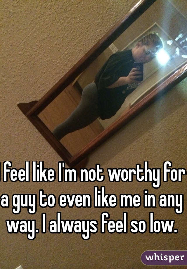 I feel like I'm not worthy for a guy to even like me in any way. I always feel so low.