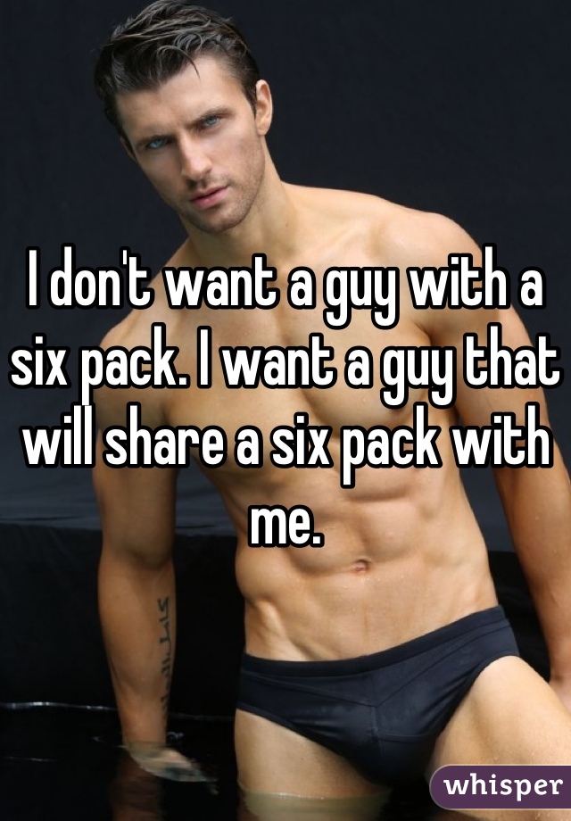 I don't want a guy with a six pack. I want a guy that will share a six pack with me.