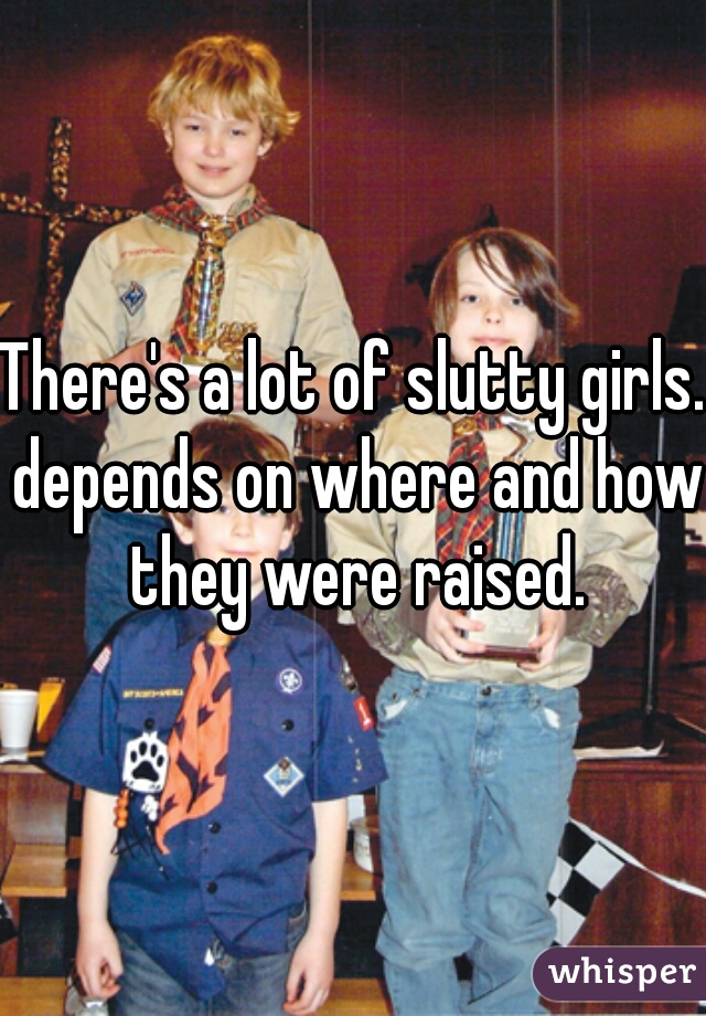 There's a lot of slutty girls. depends on where and how they were raised.