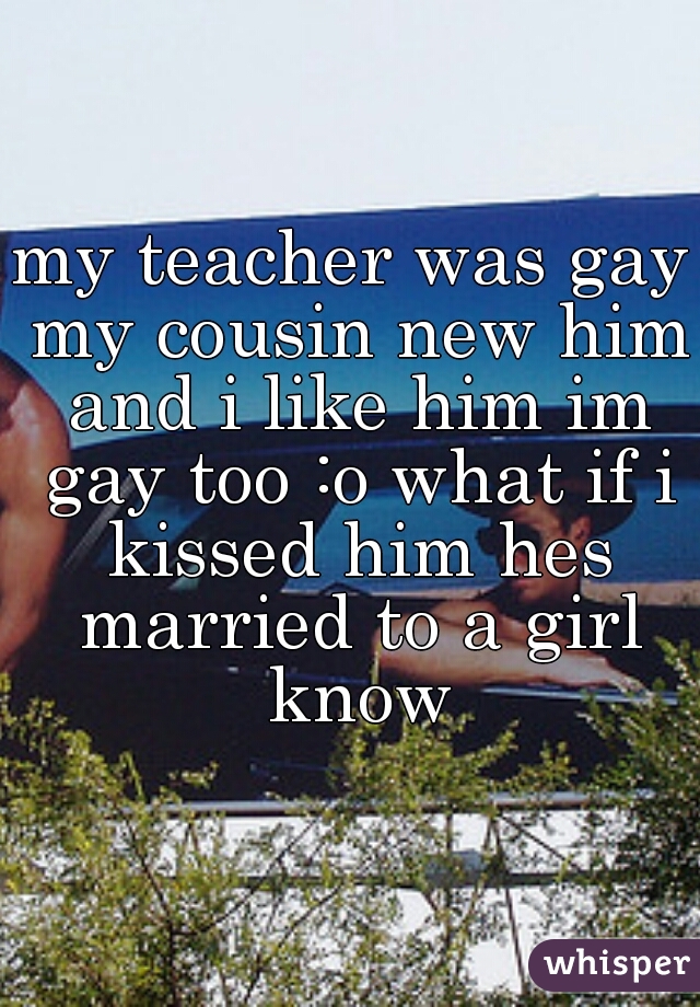 my teacher was gay my cousin new him and i like him im gay too :o what if i kissed him hes married to a girl know