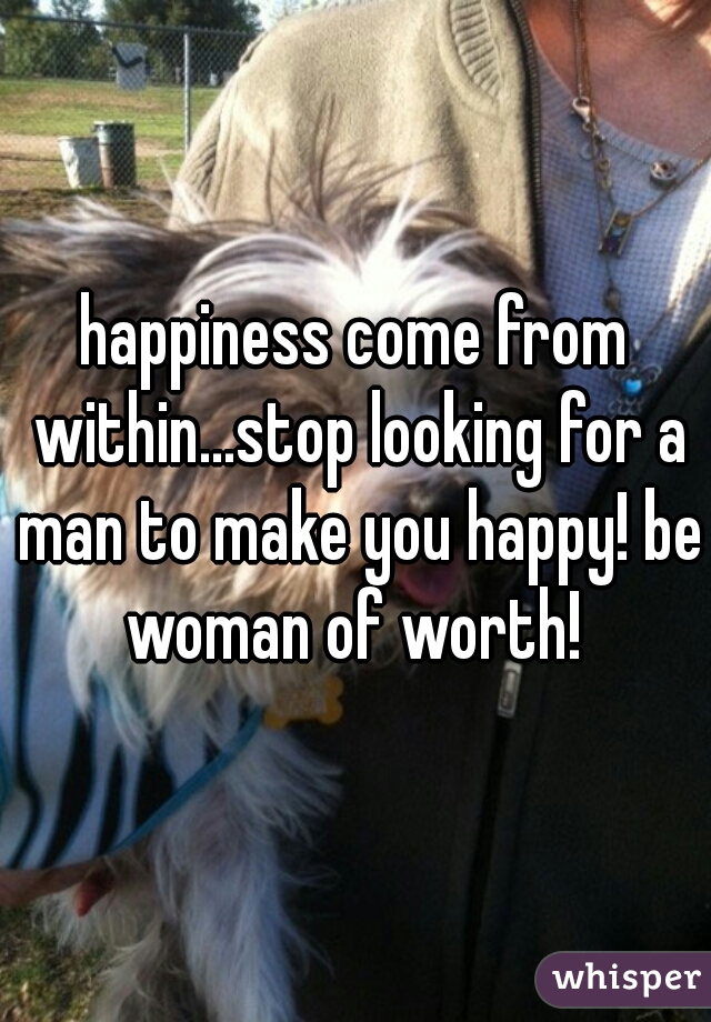 happiness come from within...stop looking for a man to make you happy! be woman of worth! 