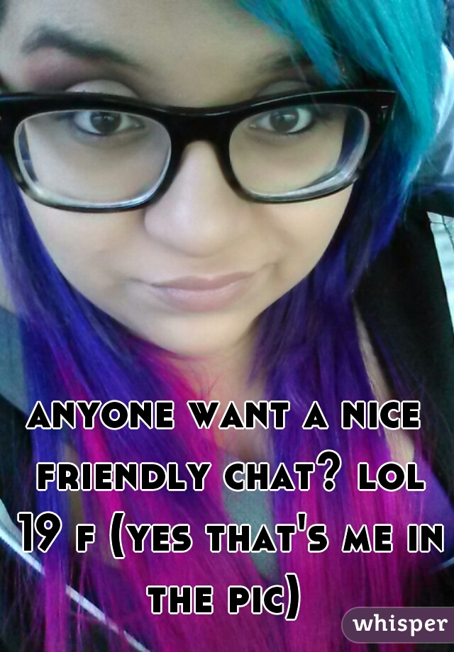 anyone want a nice friendly chat? lol 19 f (yes that's me in the pic) 