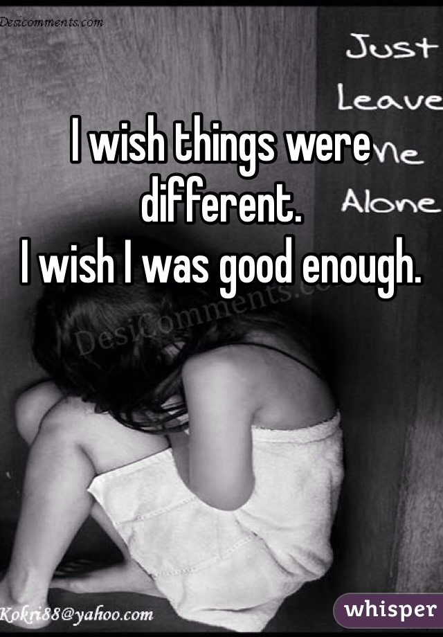 I wish things were different. 
I wish I was good enough. 