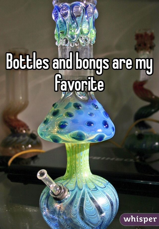 Bottles and bongs are my favorite