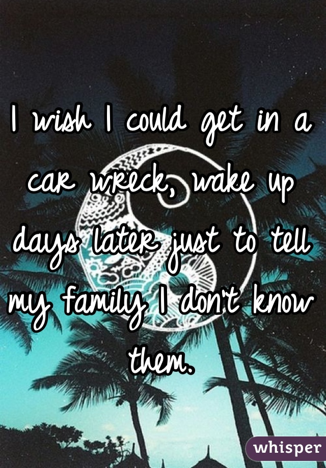 I wish I could get in a car wreck, wake up days later just to tell my family I don't know them.