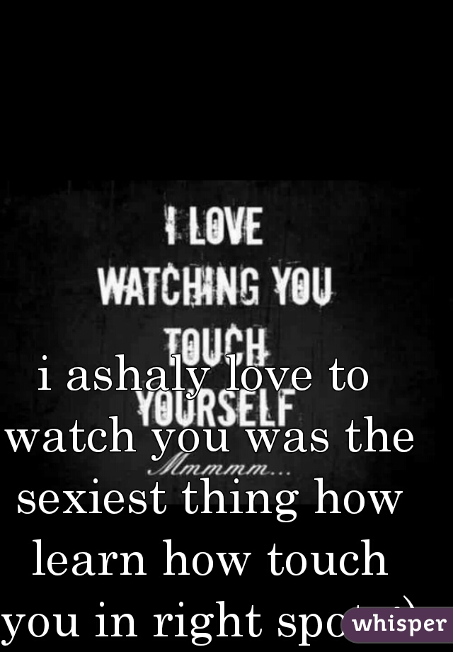 i ashaly love to watch you was the sexiest thing how learn how touch you in right spots;)