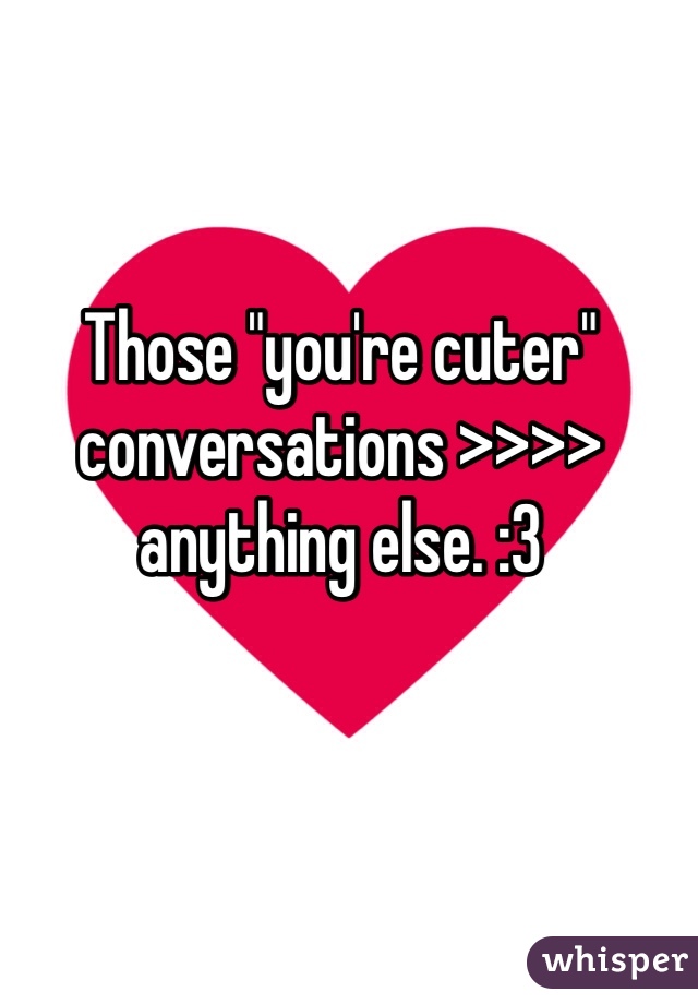 Those "you're cuter" conversations >>>> anything else. :3