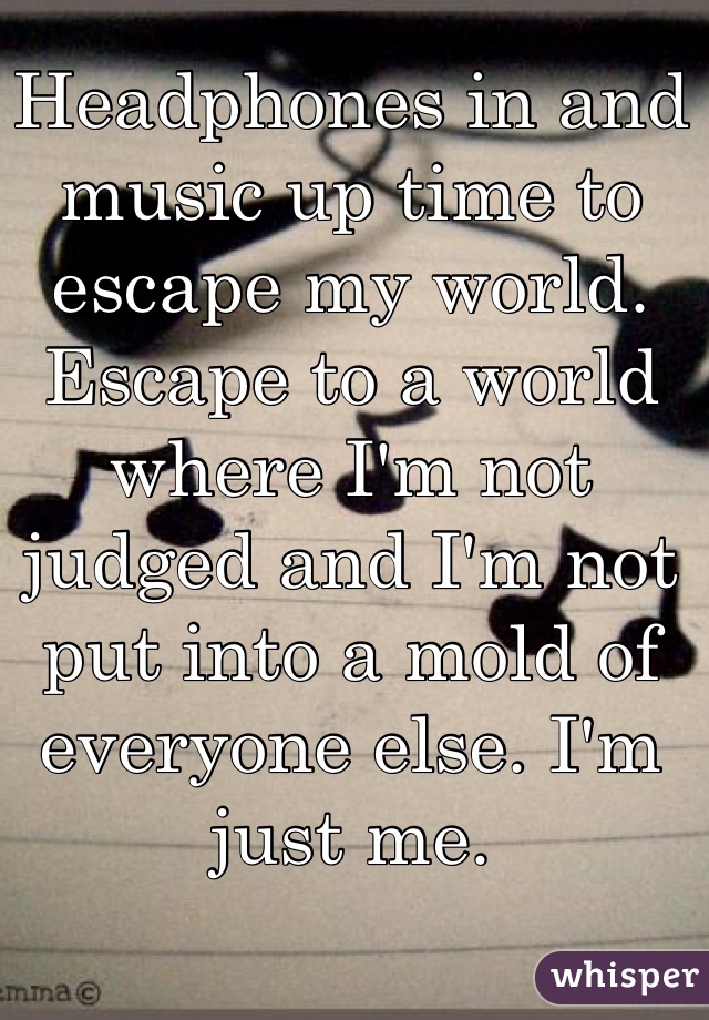 Headphones in and music up time to escape my world. Escape to a world where I'm not judged and I'm not put into a mold of everyone else. I'm just me.