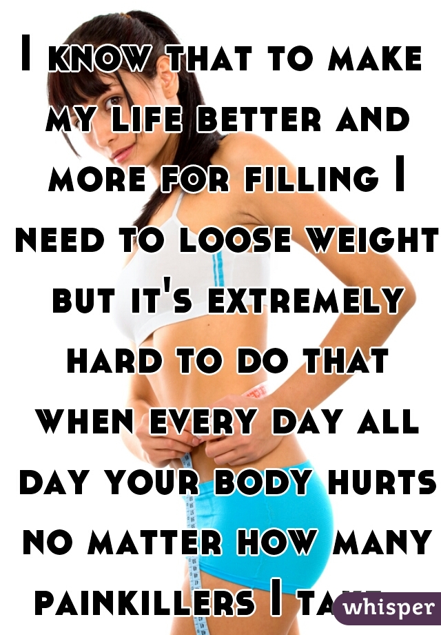 I know that to make my life better and more for filling I need to loose weight but it's extremely hard to do that when every day all day your body hurts no matter how many painkillers I take.  