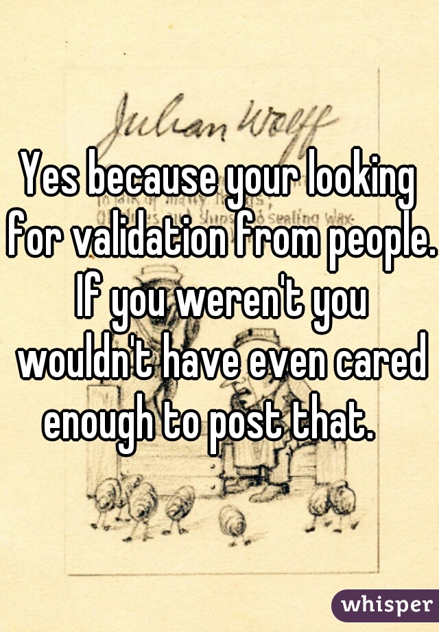 Yes because your looking for validation from people. If you weren't you wouldn't have even cared enough to post that.   