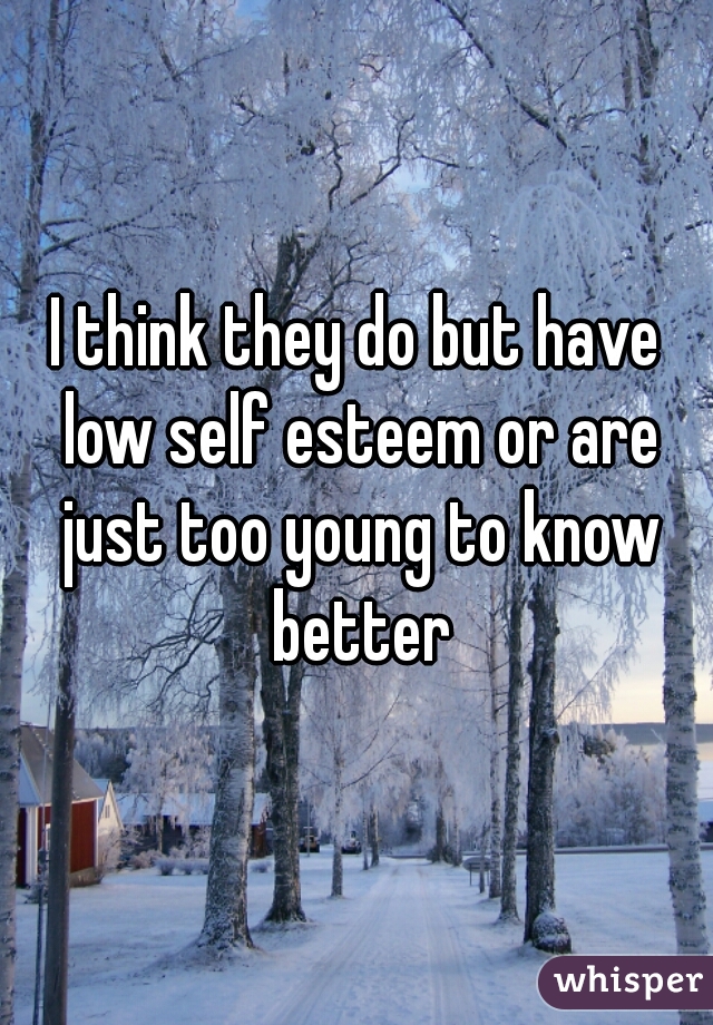 I think they do but have low self esteem or are just too young to know better