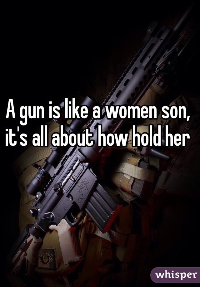 A gun is like a women son, it's all about how hold her 
