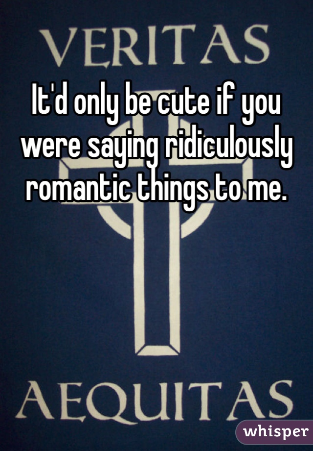 It'd only be cute if you were saying ridiculously romantic things to me.