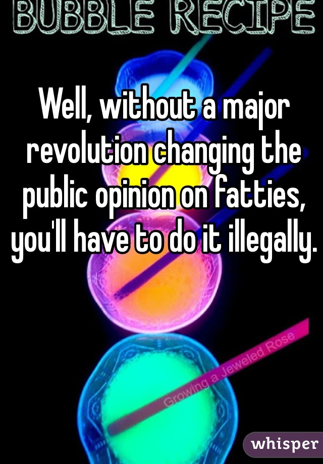 Well, without a major revolution changing the public opinion on fatties, you'll have to do it illegally.