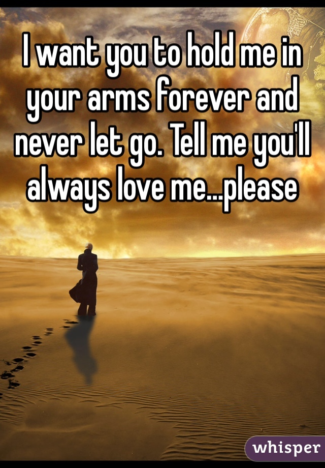 I want you to hold me in your arms forever and never let go. Tell me you'll always love me…please