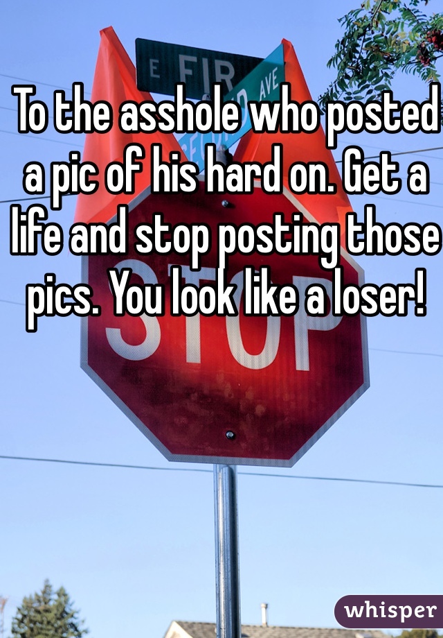 To the asshole who posted a pic of his hard on. Get a life and stop posting those pics. You look like a loser! 