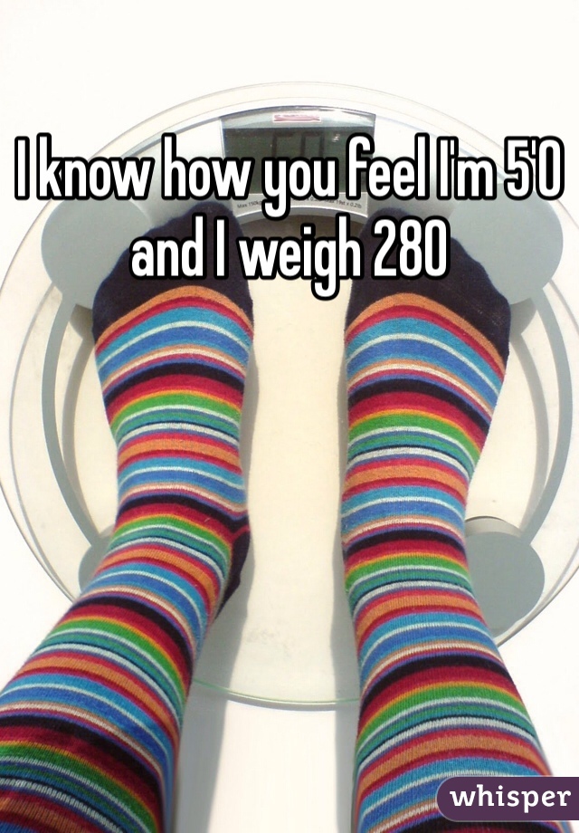 I know how you feel I'm 5'0 and I weigh 280
